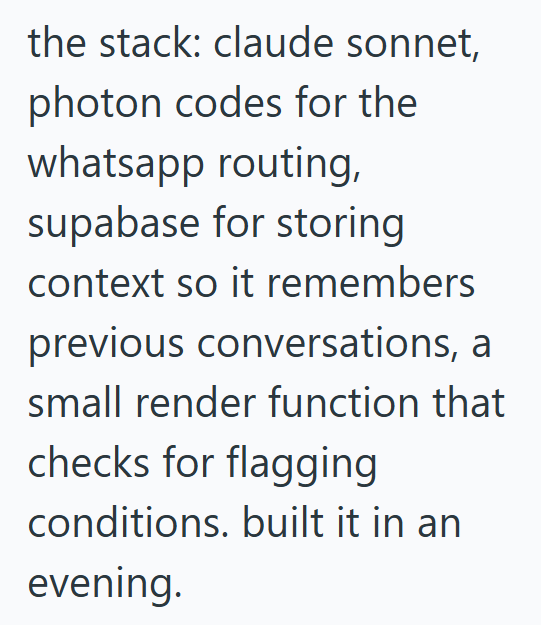 the stack: claude sonnet, photon codes for the whatsapp routing, supabase for storing context so it remembers previous conversations, a small render function that checks for flagging conditions. built it in an evening.