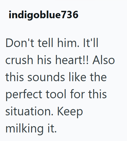 indigoblue736 Don't tell him. It'll crush his heart!! Also this sounds like the perfect tool for this situation. Keep milking it.