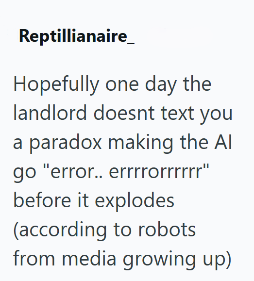 Reptillianaire Hopefully one day the landlord doesnt text you a paradox making the Al go "error.. errrrorrrrrr" before it explodes (according to robots from media growing up)