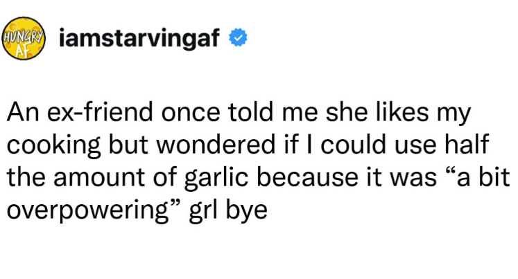 HUNGR iamstarvingaf AF An ex-friend once told me she likes my cooking but wondered if I could use half the amount of garlic because it was "a bit overpowering" grl bye