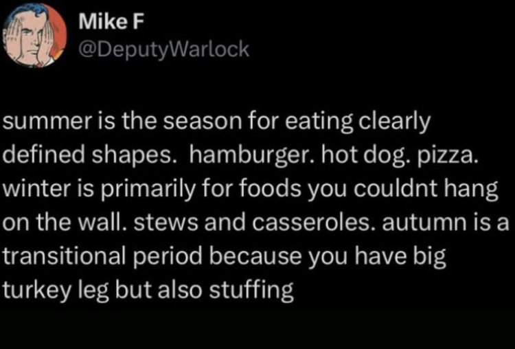 Mike F @DeputyWarlock summer is the season for eating clearly defined shapes. hamburger. hot dog. pizza. winter is primarily for foods you couldnt hang on the wall. stews and casseroles. autumn is a transitional period because you have big turkey leg but also stuffing