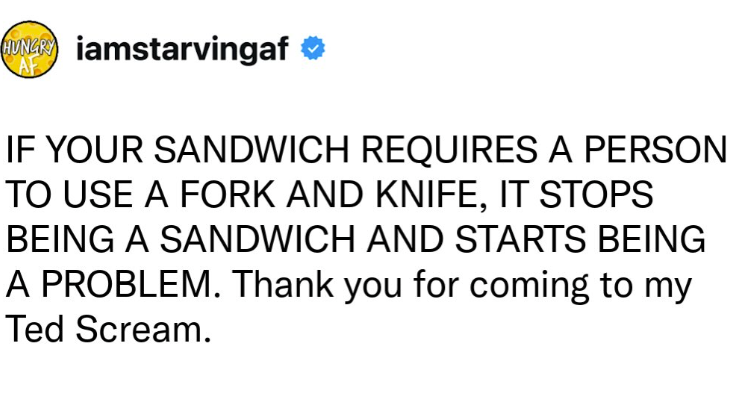 HUNGRY iamstarvingaf AF IF YOUR SANDWICH REQUIRES A PERSON TO USE A FORK AND KNIFE, IT STOPS BEING A SANDWICH AND STARTS BEING A PROBLEM. Thank you for coming to my Ted Scream.