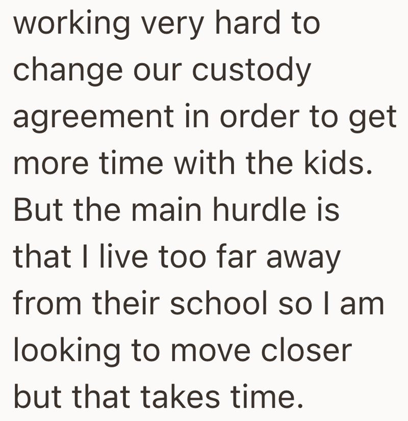 working very hard to change our custody agreement in order to get more time with the kids. But the main hurdle is that I live too far away from their school so I am looking to move closer but that takes time.