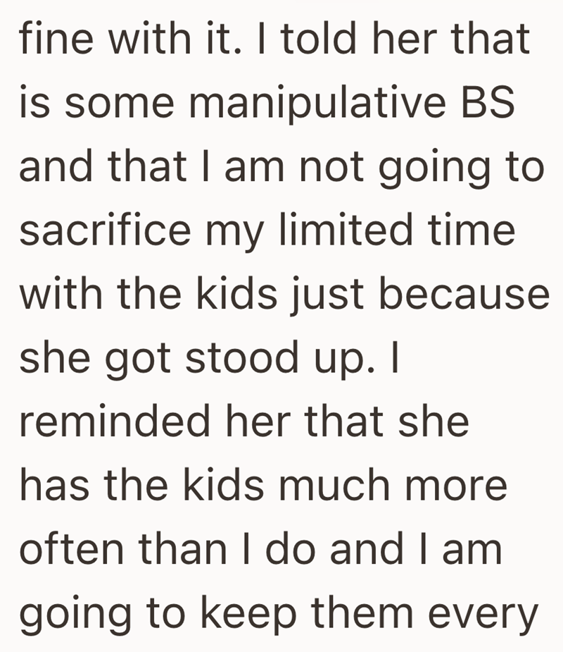 fine with it. I told her that is some manipulative BS and that I am not going to sacrifice my limited time with the kids just because she got stood up. I reminded her that she has the kids much more often than I do and I am going to keep them every