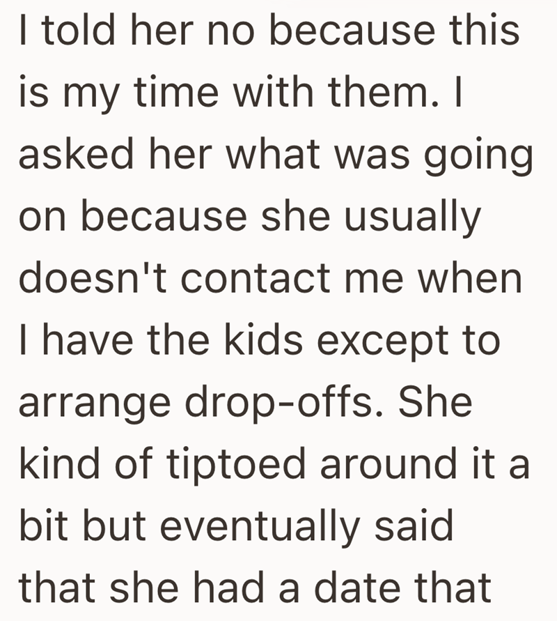 I told her no because this is my time with them. I asked her what was going on because she usually doesn't contact me when I have the kids except to arrange drop-offs. She kind of tiptoed around it a bit but eventually said that she had a date that