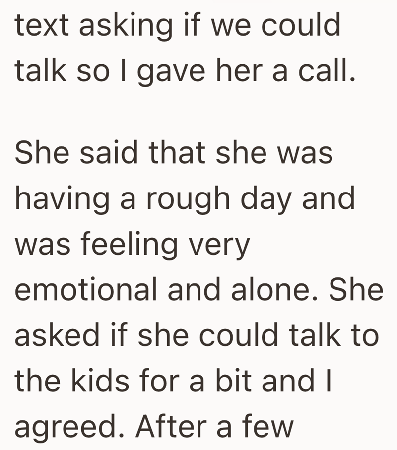 text asking if we could talk so I gave her a call. She said that she was having a rough day and was feeling very emotional and alone. She asked if she could talk to the kids for a bit and I agreed. After a few