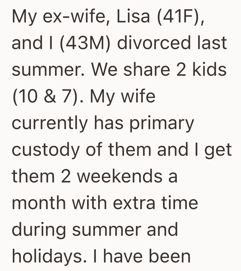 My ex-wife, Lisa (41F), and I (43M) divorced last summer. We share 2 kids (10 & 7). My wife currently has primary custody of them and I get them 2 weekends a month with extra time during summer and holidays. I have been