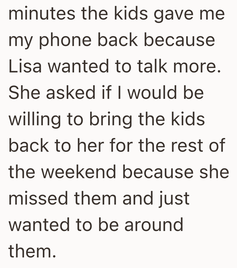 minutes the kids gave me my phone back because Lisa wanted to talk more. She asked if I would be willing to bring the kids back to her for the rest of the weekend because she missed them and just wanted to be around them.