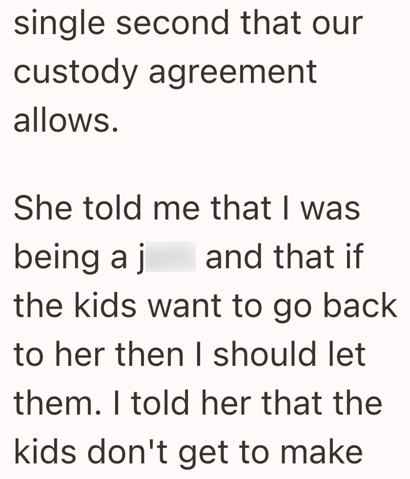 single second that our custody agreement allows. She told me that I was being a j and that if the kids want to go back to her then I should let them. I told her that the kids don't get to make