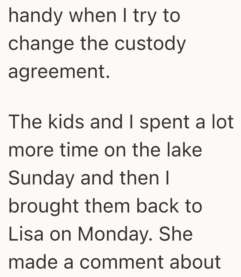 handy when I try to change the custody agreement. The kids and I spent a lot more time on the lake Sunday and then I brought them back to Lisa on Monday. She made a comment about