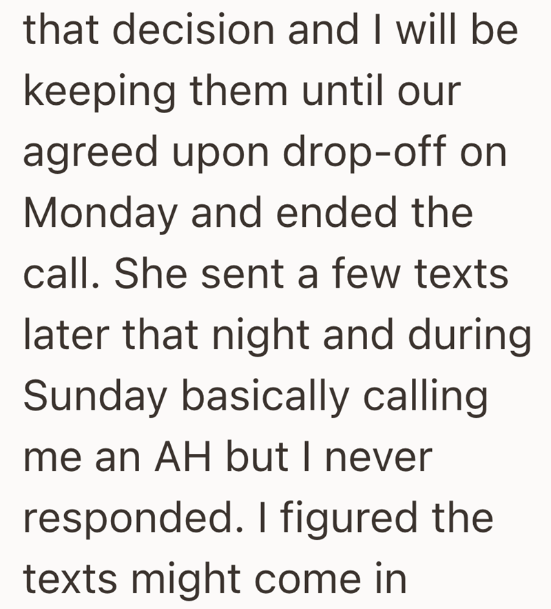 that decision and I will be keeping them until our agreed upon drop-off on Monday and ended the call. She sent a few texts later that night and during Sunday basically calling me an AH but I never responded. I figured the texts might come in