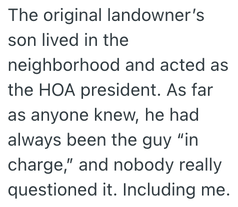 The original landowner's son lived in the neighborhood and acted as the HOA president. As far as anyone knew, he had always been the guy "in charge," and nobody really questioned it. Including me.