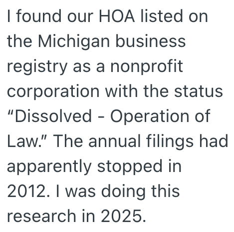 I found our HOA listed on the Michigan business registry as a nonprofit corporation with the status "Dissolved - Operation of Law." The annual filings had apparently stopped in 2012. I was doing this research in 2025.