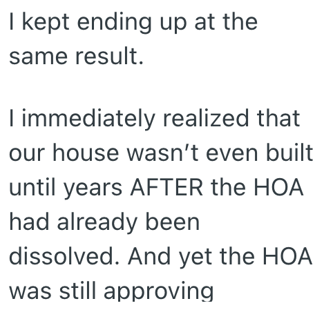 I kept ending up at the same result. I immediately realized that our house wasn't even built until years AFTER the HOA had already been dissolved. And yet the HOA was still approving