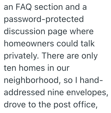 an FAQ section and a password-protected discussion page where homeowners could talk privately. There are only ten homes in our neighborhood, so I hand- addressed nine envelopes, drove to the post office,