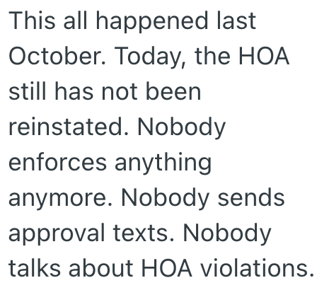 This all happened last October. Today, the HOA still has not been reinstated. Nobody enforces anything anymore. Nobody sends approval texts. Nobody talks about HOA violations.