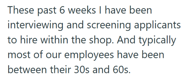These past 6 weeks I have been interviewing and screening applicants to hire within the shop. And typically most of our employees have been between their 30s and 60s.