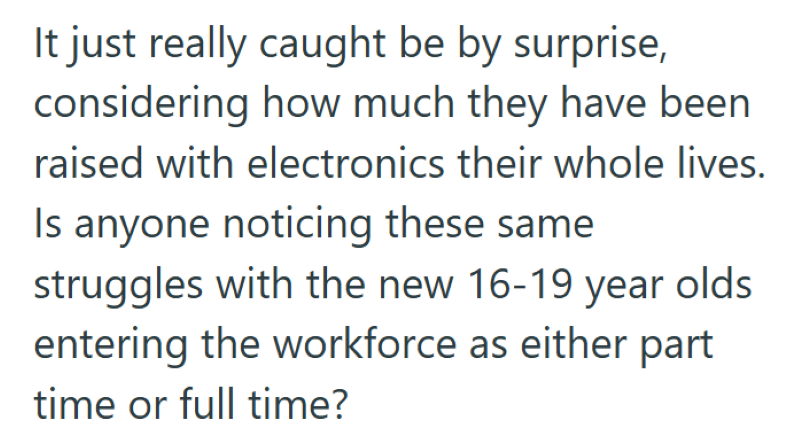 It just really caught be by surprise, considering how much they have been raised with electronics their whole lives. Is anyone noticing these same struggles with the new 16-19 year olds entering the workforce as either part time or full time?