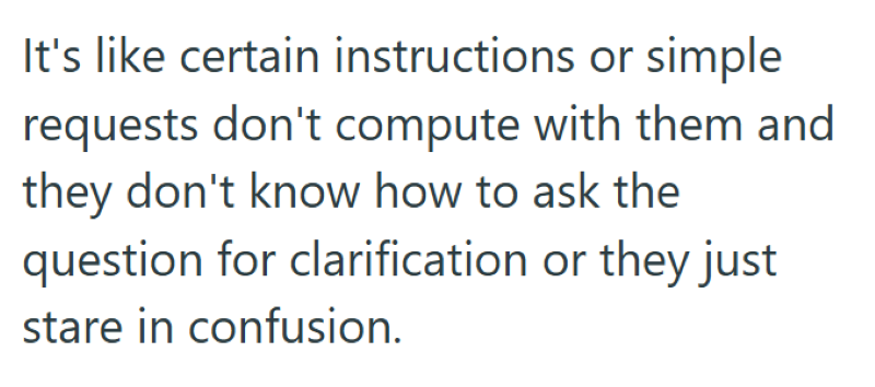 It's like certain instructions or simple requests don't compute with them and they don't know how to ask the question for clarification or they just stare in confusion.
