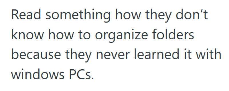 Read something how they don't know how to organize folders because they never learned it with windows PCs.