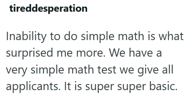 tireddesperation Inability to do simple math is what surprised me more. We have a very simple math test we give all applicants. It is super super basic.