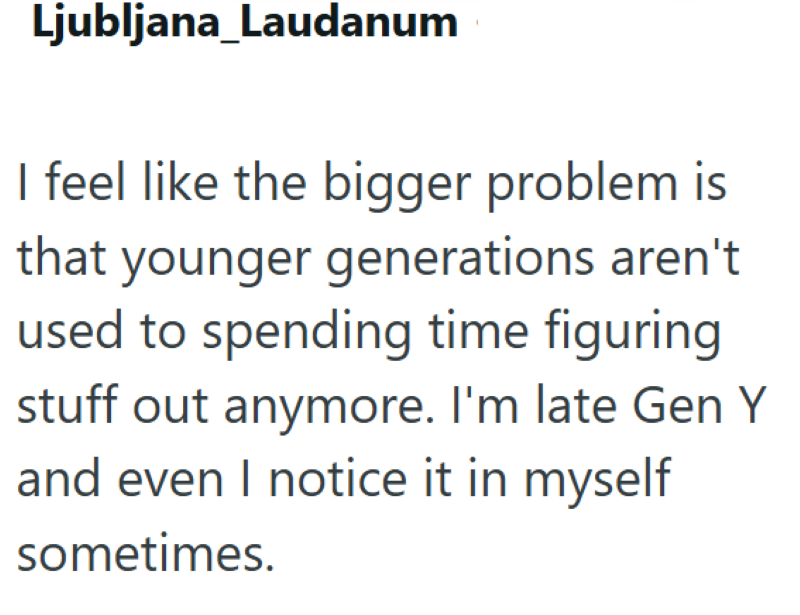 Ljubljana_Laudanum I feel like the bigger problem is that younger generations aren't used to spending time figuring stuff out anymore. I'm late Gen Y and even I notice it in myself sometimes.