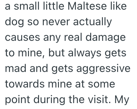 a small little Maltese like dog so never actually causes any real damage to mine, but always gets Imad and gets aggressive towards mine at some point during the visit. My.