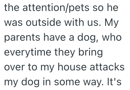 the attention/pets so he was outside with us. My parents have a dog, who everytime they bring over to my house attacks my dog in some way. It's