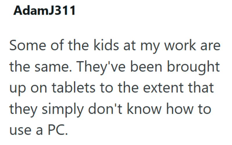 AdamJ311 Some of the kids at my work are the same. They've been brought up on tablets to the extent that they simply don't know how to use a PC.