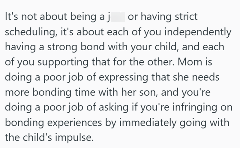 or having strict It's not about being a j scheduling, it's about each of you independently having a strong bond with your child, and each of you supporting that for the other. Mom is doing a poor job of expressing that she needs more bonding time with her son, and you're doing a poor job of asking if you're infringing on bonding experiences by immediately going with the child's impulse.