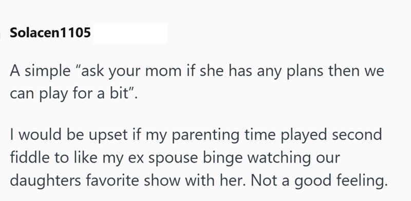 Solacen 1105 A simple "ask your mom if she has any plans then we can play for a bit”. I would be upset if my parenting time played second fiddle to like my ex spouse binge watching our daughters favorite show with her. Not a good feeling.