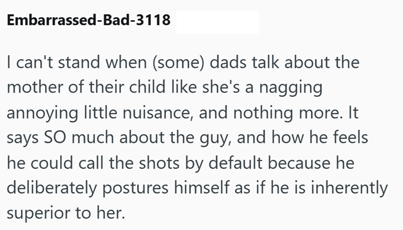 Embarrassed-Bad-3118 I can't stand when (some) dads talk about the mother of their child like she's a nagging annoying little nuisance, and nothing more. It says SO much about the guy, and how he feels he could call the shots by default because he deliberately postures himself as if he is inherently superior to her.