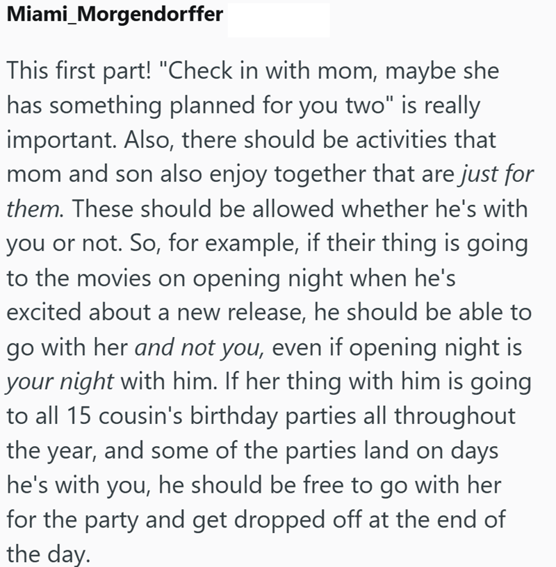 Miami Morgendorffer This first part! "Check in with mom, maybe she has something planned for you two" is really important. Also, there should be activities that mom and son also enjoy together that are just for them. These should be allowed whether he's with you or not. So, for example, if their thing is going to the movies on opening night when he's excited about a new release, he should be able to go with her and not you, even if opening night is your night with him. If her thing with him is g