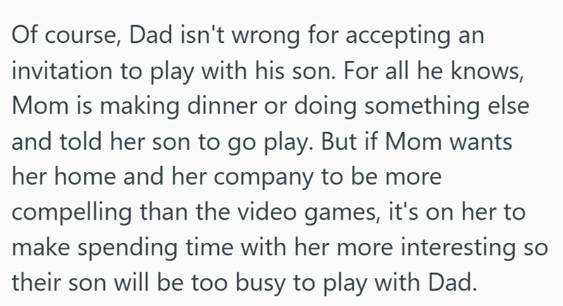 Of course, Dad isn't wrong for accepting an invitation to play with his son. For all he knows, Mom is making dinner or doing something else and told her son to go play. But if Mom wants her home and her company to be more compelling than the video games, it's on her to make spending time with her more interesting so their son will be too busy to play with Dad.