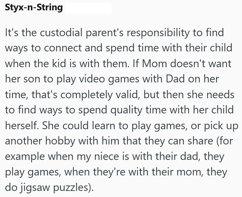 Styx-n-String It's the custodial parent's responsibility to find ways to connect and spend time with their child when the kid is with them. If Mom doesn't want her son to play video games with Dad on her time, that's completely valid, but then she needs to find ways to spend quality time with her child herself. She could learn to play games, or pick up another hobby with him that they can share (for example when my niece is with their dad, they play games, when they're with their mom, they do ji
