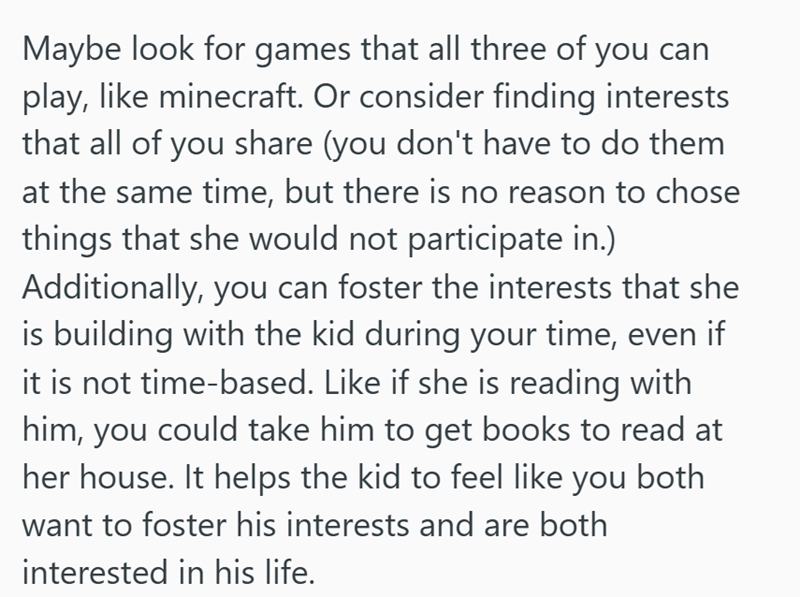 Maybe look for games that all three of you can play, like minecraft. Or consider finding interests that all of you share (you don't have to do them at the same time, but there is no reason to chose things that she would not participate in.) Additionally, you can foster the interests that she is building with the kid during your time, even if it is not time-based. Like if she is reading with him, you could take him to get books to read at her house. It helps the kid to feel like you both want to