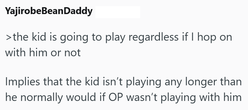 YajirobeBeanDaddy >the kid is going to play regardless if I hop on with him or not Implies that the kid isn't playing any longer than he normally would if OP wasn't playing with him