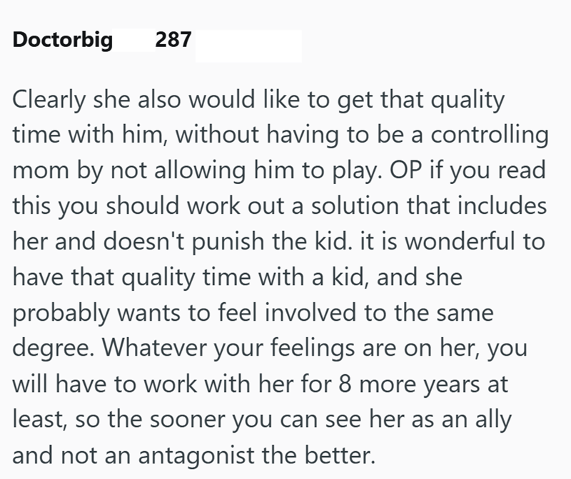 Doctorbig 287 Clearly she also would like to get that quality time with him, without having to be a controlling mom by not allowing him to play. OP if you read this you should work out a solution that includes her and doesn't punish the kid. it is wonderful to have that quality time with a kid, and she probably wants to feel involved to the same degree. Whatever your feelings are on her, you will have to work with her for 8 more years at least, so the sooner you can see her as an ally and not an