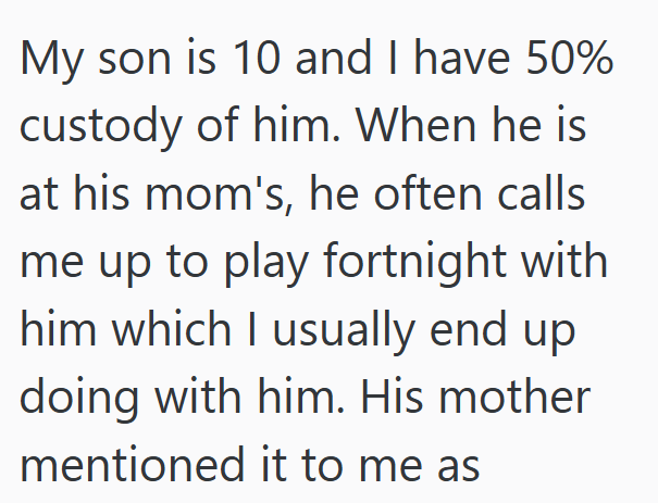 My son is 10 and I have 50% custody of him. When he is at his mom's, he often calls me up to play fortnight with him which I usually end up doing with him. His mother mentioned it to me as