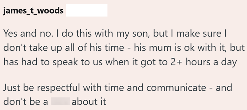 james_t_woods Yes and no. I do this with my son, but I make sure I don't take up all of his time - his mum is ok with it, but has had to speak to us when it got to 2+ hours a day Just be respectful with time and communicate - and don't be a about it