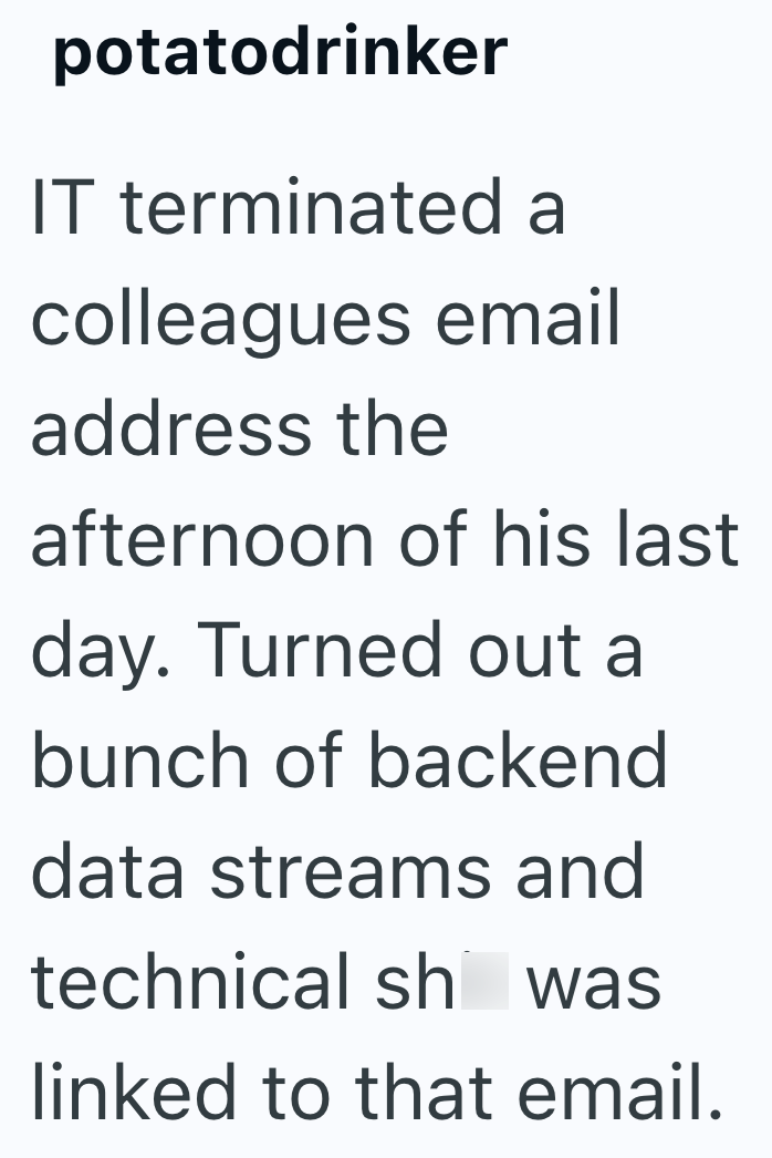 potatodrinker IT terminated a colleagues email address the afternoon of his last day. Turned out a bunch of backend data streams and technical sh was linked to that email.