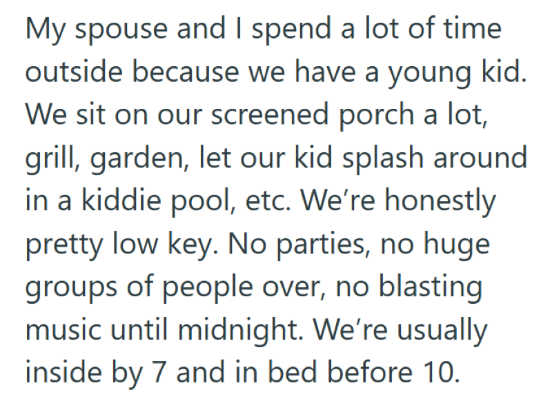 My spouse and I spend a lot of time outside because we have a young kid. We sit on our screened porch a lot, grill, garden, let our kid splash around in a kiddie pool, etc. We're honestly pretty low key. No parties, no huge groups of people over, no blasting music until midnight. We're usually inside by 7 and in bed before 10.