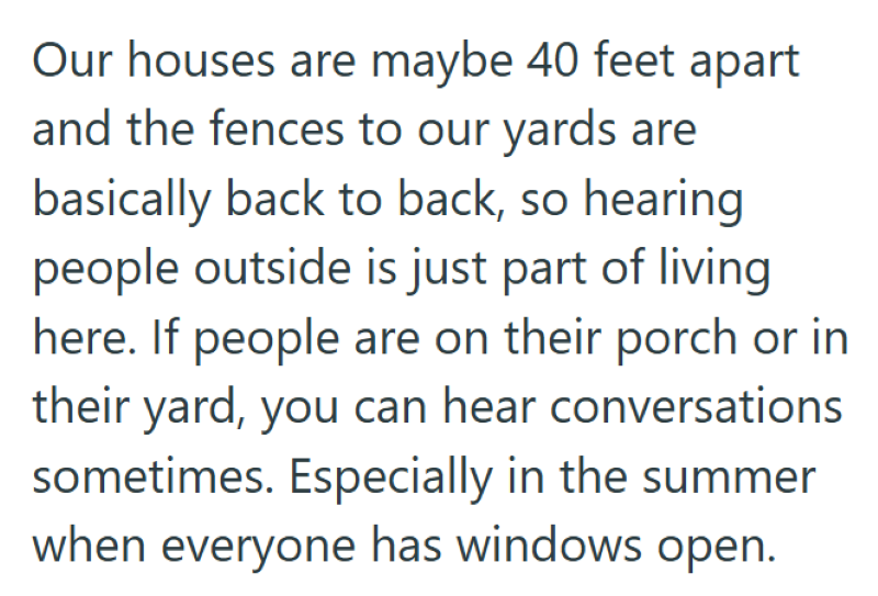 Our houses are maybe 40 feet apart and the fences to our yards are basically back to back, so hearing people outside is just part of living here. If people are on their porch or in their yard, you can hear conversations sometimes. Especially in the summer when everyone has windows open.