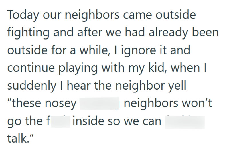 Today our neighbors came outside fighting and after we had already been outside for a while, I ignore it and continue playing with my kid, when I suddenly I hear the neighbor yell "these nosey go the f talk." neighbors won't inside so we can