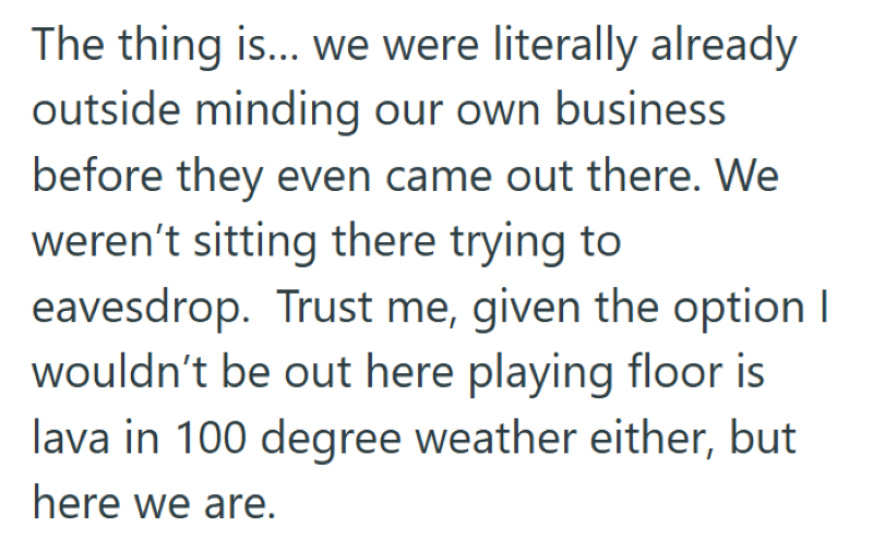 The thing is... we were literally already outside minding our own business before they even came out there. We weren't sitting there trying to eavesdrop. Trust me, given the option I wouldn't be out here playing floor is lava in 100 degree weather either, but here we are.