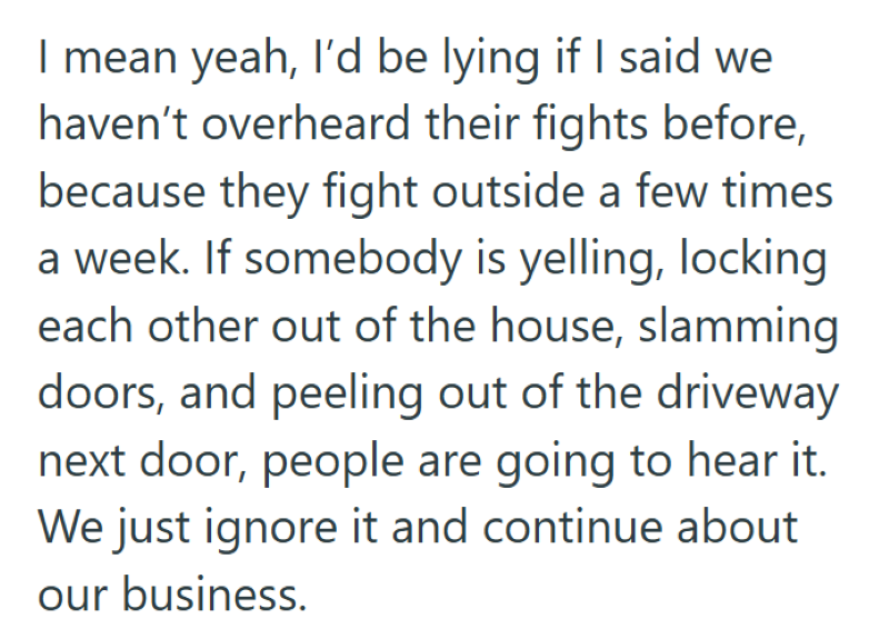 I mean yeah, I'd be lying if I said we haven't overheard their fights before, because they fight outside a few times a week. If somebody is yelling, locking each other out of the house, slamming doors, and peeling out of the driveway next door, people are going to hear it. We just ignore it and continue about our business.