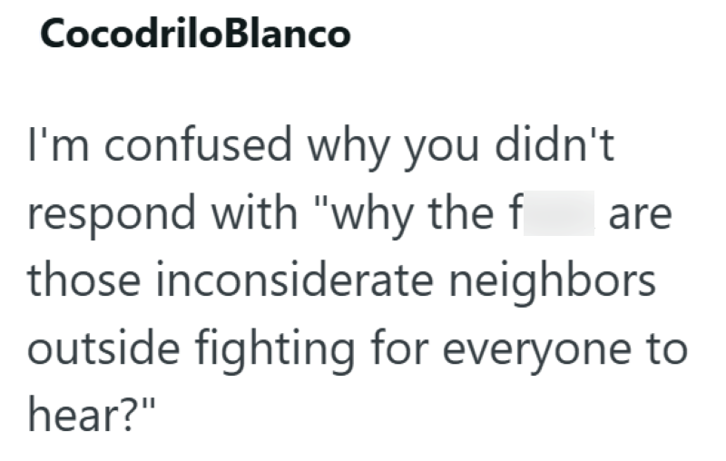 CocodriloBlanco I'm confused why you didn't respond with "why the f are those inconsiderate neighbors outside fighting for everyone to hear?"