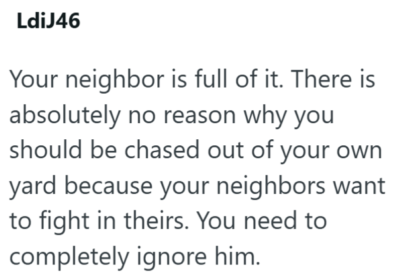 LdiJ46 Your neighbor is full of it. There is absolutely no reason why you should be chased out of your own yard because your neighbors want to fight in theirs. You need to completely ignore him.