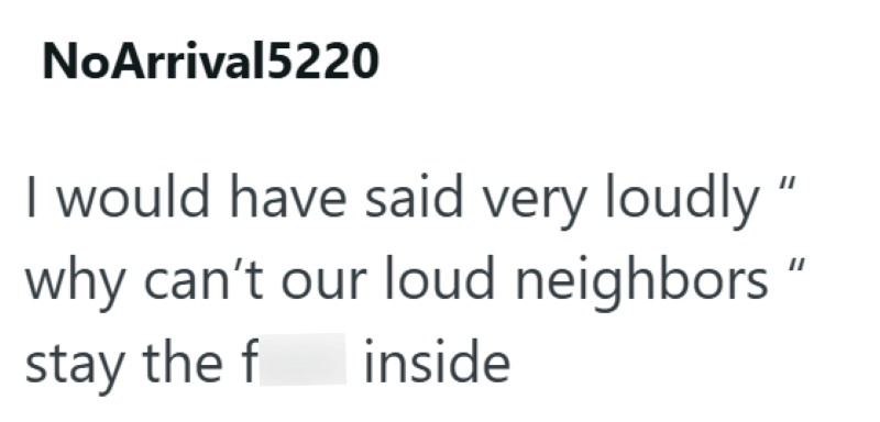 NoArrival5220 would have said very loudly" why can't our loud neighbors" stay the f inside
