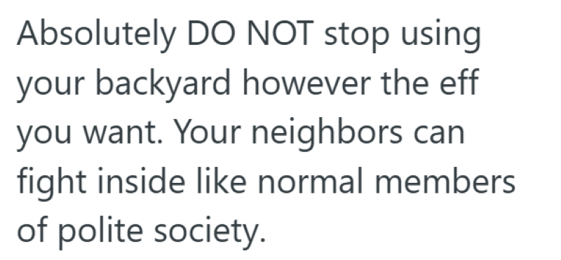 Absolutely DO NOT stop using your backyard however the eff you want. Your neighbors can fight inside like normal members of polite society.